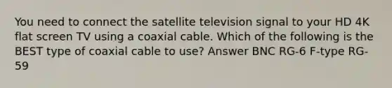 You need to connect the satellite television signal to your HD 4K flat screen TV using a coaxial cable. Which of the following is the BEST type of coaxial cable to use? Answer BNC RG-6 F-type RG-59