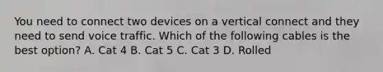 You need to connect two devices on a vertical connect and they need to send voice traffic. Which of the following cables is the best option? A. Cat 4 B. Cat 5 C. Cat 3 D. Rolled