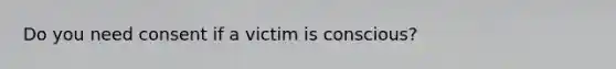 Do you need consent if a victim is conscious?