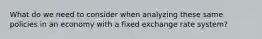 What do we need to consider when analyzing these same policies in an economy with a fixed exchange rate system?