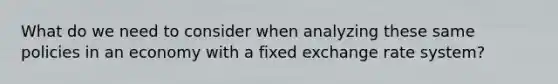 What do we need to consider when analyzing these same policies in an economy with a fixed exchange rate system?