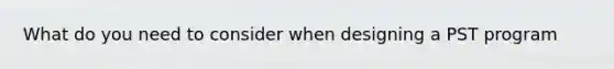 What do you need to consider when designing a PST program