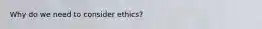 Why do we need to consider ethics?