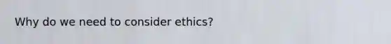 Why do we need to consider ethics?