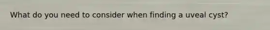 What do you need to consider when finding a uveal cyst?