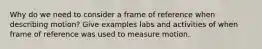 Why do we need to consider a frame of reference when describing motion? Give examples labs and activities of when frame of reference was used to measure motion.