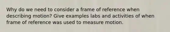 Why do we need to consider a frame of reference when describing motion? Give examples labs and activities of when frame of reference was used to measure motion.