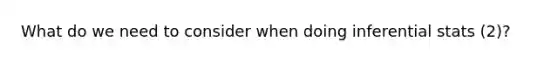 What do we need to consider when doing inferential stats (2)?