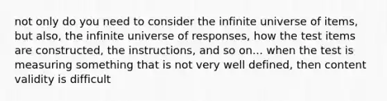 not only do you need to consider the infinite universe of items, but also, the infinite universe of responses, how the test items are constructed, the instructions, and so on... when the test is measuring something that is not very well defined, then content validity is difficult