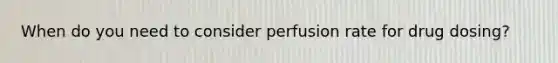 When do you need to consider perfusion rate for drug dosing?