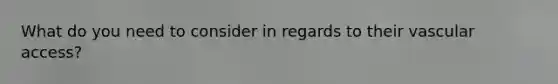 What do you need to consider in regards to their vascular access?