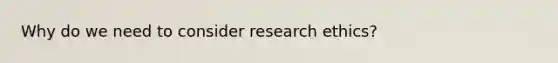 Why do we need to consider research ethics?