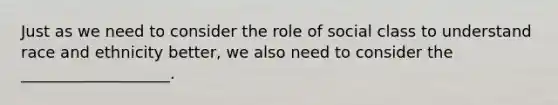 Just as we need to consider the role of social class to understand race and ethnicity better, we also need to consider the ___________________.