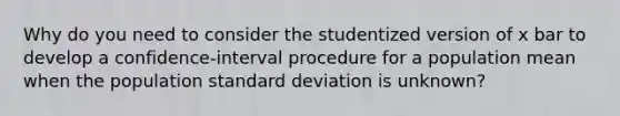 Why do you need to consider the studentized version of x bar to develop a​ confidence-interval procedure for a population mean when the population standard deviation is​ unknown?