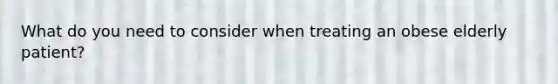 What do you need to consider when treating an obese elderly patient?