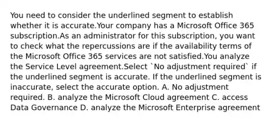 You need to consider the underlined segment to establish whether it is accurate.Your company has a Microsoft Office 365 subscription.As an administrator for this subscription, you want to check what the repercussions are if the availability terms of the Microsoft Office 365 services are not satisfied.You analyze the Service Level agreement.Select `No adjustment required` if the underlined segment is accurate. If the underlined segment is inaccurate, select the accurate option. A. No adjustment required. B. analyze the Microsoft Cloud agreement C. access Data Governance D. analyze the Microsoft Enterprise agreement