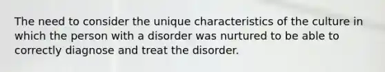 The need to consider the unique characteristics of the culture in which the person with a disorder was nurtured to be able to correctly diagnose and treat the disorder.