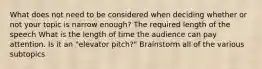 What does not need to be considered when deciding whether or not your topic is narrow enough? The required length of the speech What is the length of time the audience can pay attention. Is it an "elevator pitch?" Brainstorm all of the various subtopics