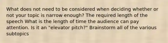 What does not need to be considered when deciding whether or not your topic is narrow enough? The required length of the speech What is the length of time the audience can pay attention. Is it an "elevator pitch?" Brainstorm all of the various subtopics