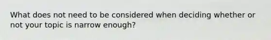 What does not need to be considered when deciding whether or not your topic is narrow enough?