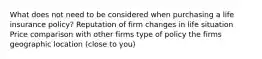 What does not need to be considered when purchasing a life insurance policy? Reputation of firm changes in life situation Price comparison with other firms type of policy the firms geographic location (close to you)