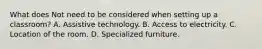 What does Not need to be considered when setting up a classroom? A. Assistive technology. B. Access to electricity. C. Location of the room. D. Specialized furniture.