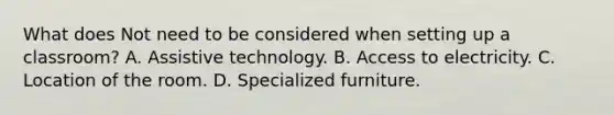 What does Not need to be considered when setting up a classroom? A. Assistive technology. B. Access to electricity. C. Location of the room. D. Specialized furniture.