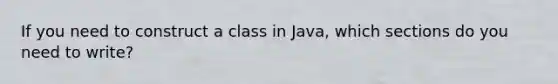 If you need to construct a class in Java, which sections do you need to write?