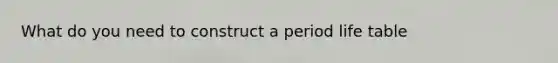 What do you need to construct a period life table