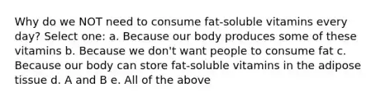 Why do we NOT need to consume fat-soluble vitamins every day? Select one: a. Because our body produces some of these vitamins b. Because we don't want people to consume fat c. Because our body can store fat-soluble vitamins in the adipose tissue d. A and B e. All of the above