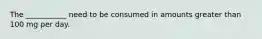 The ___________ need to be consumed in amounts greater than 100 mg per day.