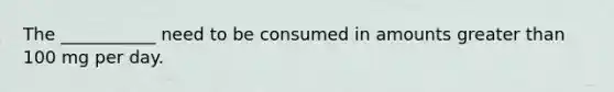 The ___________ need to be consumed in amounts greater than 100 mg per day.