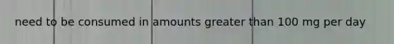 need to be consumed in amounts greater than 100 mg per day