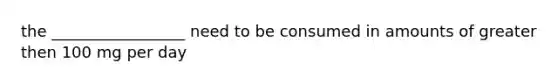 the _________________ need to be consumed in amounts of greater then 100 mg per day