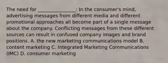 The need for ________________: In the consumer's mind, advertising messages from different media and different promotional approaches all become part of a single message about the company. Conflicting messages from these different sources can result in confused company images and brand positions. A. the new marketing communications model B. content marketing C. Integrated Marketing Communications (IMC) D. consumer marketing