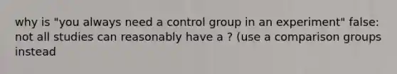 why is "you always need a control group in an experiment" false: not all studies can reasonably have a ? (use a comparison groups instead