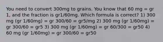 You need to convert 300mg to grains. You know that 60 mg = gr 1, and the fraction is gr1/60mg. Which formula is correct? 1) 300 mg (gr 1/60mg) = gr 300/60 = gr5/mg 2) 300 mg (gr 1/60mg) = gr 300/60 = gr5 3) 300 mg (gr 1/60mg) = gr 60/300 = gr50 4) 60 mg (gr 1/60mg) = gr 300/60 = gr50