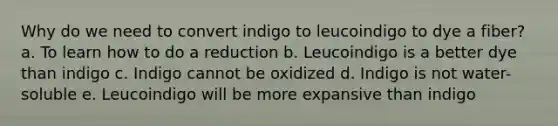 Why do we need to convert indigo to leucoindigo to dye a fiber? a. To learn how to do a reduction b. Leucoindigo is a better dye than indigo c. Indigo cannot be oxidized d. Indigo is not water-soluble e. Leucoindigo will be more expansive than indigo