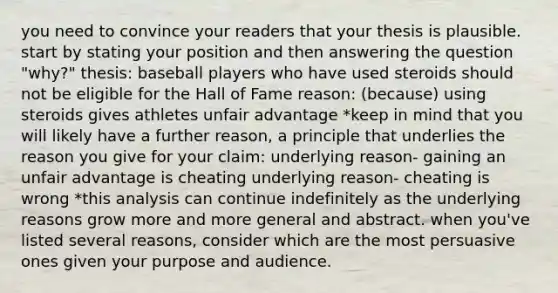 you need to convince your readers that your thesis is plausible. start by stating your position and then answering the question "why?" thesis: baseball players who have used steroids should not be eligible for the Hall of Fame reason: (because) using steroids gives athletes unfair advantage *keep in mind that you will likely have a further reason, a principle that underlies the reason you give for your claim: underlying reason- gaining an unfair advantage is cheating underlying reason- cheating is wrong *this analysis can continue indefinitely as the underlying reasons grow more and more general and abstract. when you've listed several reasons, consider which are the most persuasive ones given your purpose and audience.