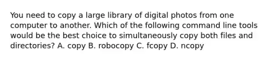 You need to copy a large library of digital photos from one computer to another. Which of the following command line tools would be the best choice to simultaneously copy both files and directories? A. copy B. robocopy C. fcopy D. ncopy