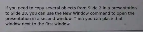 If you need to copy several objects from Slide 2 in a presentation to Slide 23, you can use the New Window command to open the presentation in a second window. Then you can place that window next to the first window.