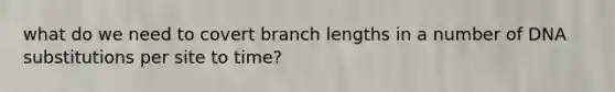 what do we need to covert branch lengths in a number of DNA substitutions per site to time?