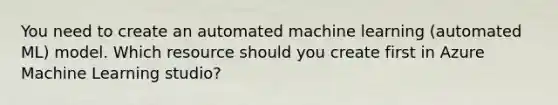 You need to create an automated machine learning (automated ML) model. Which resource should you create first in Azure Machine Learning studio?