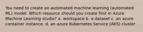 You need to create an automated machine learning (automated ML) model. Which resource should you create first in Azure Machine Learning studio? a. workspace b. a dataset c. an azure container instance. d. an azure Kubernetes Service (AKS) cluster