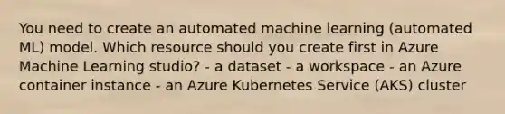 You need to create an automated machine learning (automated ML) model. Which resource should you create first in Azure Machine Learning studio? - a dataset - a workspace - an Azure container instance - an Azure Kubernetes Service (AKS) cluster