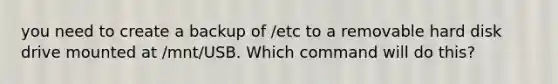 you need to create a backup of /etc to a removable hard disk drive mounted at /mnt/USB. Which command will do this?