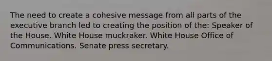 The need to create a cohesive message from all parts of the executive branch led to creating the position of the: Speaker of the House. White House muckraker. White House Office of Communications. Senate press secretary.