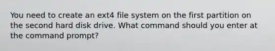 You need to create an ext4 file system on the first partition on the second hard disk drive. What command should you enter at the command prompt?