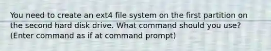 You need to create an ext4 file system on the first partition on the second hard disk drive. What command should you use? (Enter command as if at command prompt)