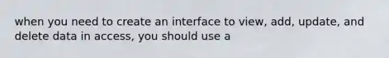 when you need to create an interface to view, add, update, and delete data in access, you should use a